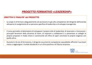 PROGETTO FORMATIVO «LEADERSHIP»
OBIETTIVI E FINALITA’ del PROGETTO
• Lo scopo è di formare adeguatamente ed accrescere le già alte competenze del dirigente dell’azienda
attraverso lo svolgimento di un percorso specifico di leadership e di sviluppo manageriale.
• Durante le 16 ore di formazione, il dirigente assumerà le competenze sopraddette affinché il suo team
riesca a raggiungere i risultati desiderati in un clima positivo e di fiducia reciproca.
• Il corso permette al destinatario di sviluppare il proprio stile di leadership, di osservare e riconoscere i
principali fenomeni della dinamica di team, di imparare a collaborare e a presentare ai colleghi le
proprie proposte in modo chiaro e convincente ed infine di saper conciliare le proprie esigenze con
quelle altrui.
 