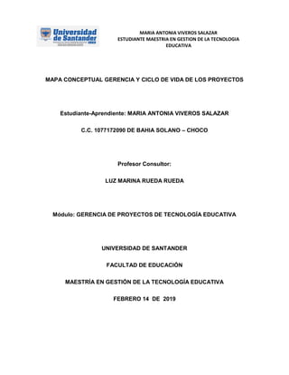 MARIA ANTONIA VIVEROS SALAZAR
ESTUDIANTE MAESTRIA EN GESTION DE LA TECNOLOGIA
EDUCATIVA
MAPA CONCEPTUAL GERENCIA Y CICLO DE VIDA DE LOS PROYECTOS
Estudiante-Aprendiente: MARIA ANTONIA VIVEROS SALAZAR
C.C. 1077172090 DE BAHIA SOLANO – CHOCO
Profesor Consultor:
LUZ MARINA RUEDA RUEDA
Módulo: GERENCIA DE PROYECTOS DE TECNOLOGÍA EDUCATIVA
UNIVERSIDAD DE SANTANDER
FACULTAD DE EDUCACIÓN
MAESTRÍA EN GESTIÓN DE LA TECNOLOGÍA EDUCATIVA
FEBRERO 14 DE 2019
 