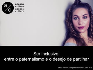Ser inclusivo:
entre o paternalismo e o desejo de partilhar
Maria Vlachou, Congresso SciComPT, 31.5.2019
 