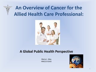 An Overview of Cancer for the Allied Health Care Professional:,[object Object],A Global Public Health Perspective,[object Object],Maria L. Wey,[object Object],HM215-01AU,[object Object],1,[object Object]