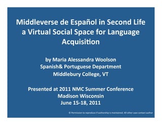 Middleverse	
  de	
  Español	
  in	
  Second	
  Life	
  	
  
 a	
  Virtual	
  Social	
  Space	
  for	
  Language	
  
                   Acquisi:on	
  	
  

             by	
  Maria	
  Alessandra	
  Woolson	
  
           Spanish&	
  Portuguese	
  Department	
  
                   Middlebury	
  College,	
  VT	
  

     Presented	
  at	
  2011	
  NMC	
  Summer	
  Conference	
  
                    Madison	
  Wisconsin	
  
                         June	
  15-­‐18,	
  2011	
  
                           ©	
  Permission	
  to	
  reproduce	
  if	
  authorship	
  is	
  maintained.	
  All	
  other	
  uses	
  contact	
  author	
  
 