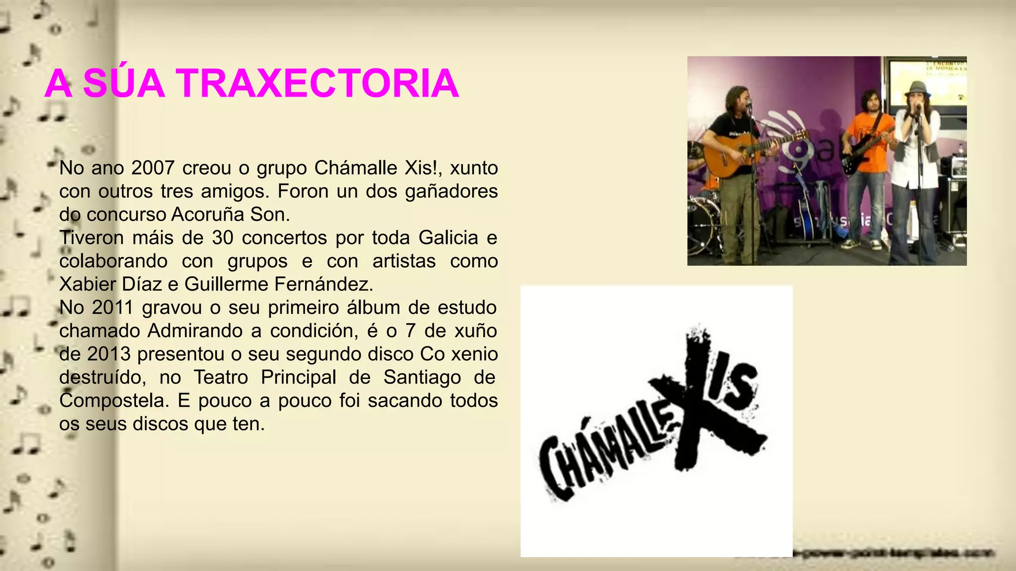 A SÚA TRAXECTORIA
No ano 2007 creou o grupo Chámalle Xis!, xunto
con outros tres amigos. Foron un dos gañadores
do concurso Acoruña Son.
Tiveron máis de 30 concertos por toda Galicia e
colaborando con grupos e con artistas como
Xabier Díaz e Guillerme Fernández.
No 2011 gravou o seu primeiro álbum de estudo
chamado Admirando a condición, é o 7 de xuño
de 2013 presentou o seu segundo disco Co xenio
destruído, no Teatro Principal de Santiago de
Compostela. E pouco a pouco foi sacando todos
os seus discos que ten.
 