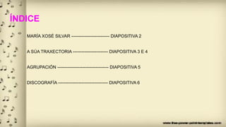 ÍNDICE
MARÍA XOSÉ SILVAR -------------------------- DIAPOSITIVA 2
A SÚA TRAXECTORIA ------------------------ DIAPOSITIVA 3 E 4
AGRUPACIÓN ----------------------------------- DIAPOSITIVA 5
DISCOGRAFÍA ---------------------------------- DIAPOSITIVA 6
 