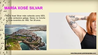 MARÍA XOSÉ SILVAR
María Xosé Silvar máis coñecida como SÉS,
é unha cantautora galega. Naceu na Coruña
o 12 de novembro de 1982. Ten 38 anos.
 