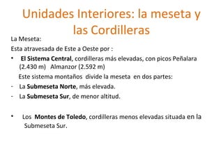 Unidades Interiores: la meseta y
las Cordilleras
La Meseta:
Esta atravesada de Este a Oeste por :
• El Sistema Central, cordilleras más elevadas, con picos Peñalara
(2.430 m) Almanzor (2.592 m)
Este sistema montaños divide la meseta en dos partes:
- La Submeseta Norte, más elevada.
- La Submeseta Sur, de menor altitud.
•

Los Montes de Toledo, cordilleras menos elevadas situada en la
Submeseta Sur.

 