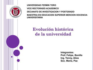 UNIVERSIDAD FERMIN TORO
VICE RECTORADO ACADEMICO
DECANATO DE INVESTIGACION Y POSTGRADO
MAESTRIA EN EDUCACION SUPERIOR MENCION DOCENCIA
UNIVERSITARIA




                           Integrantes:
                           Prof. Felipe, Bonilla
                           Ing. Yenny, Atias
                           Soc. María, Paz
 