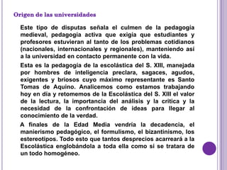Este tipo de disputas señala el culmen de la pedagogía
medieval, pedagogía activa que exigía que estudiantes y
profesores estuvieran al tanto de los problemas cotidianos
(nacionales, internacionales y regionales), manteniendo así
a la universidad en contacto permanente con la vida.
Esta es la pedagogía de la escolástica del S. XIII, manejada
por hombres de inteligencia preclara, sagaces, agudos,
exigentes y briosos cuyo máximo representante es Santo
Tomas de Aquino. Analicemos como estamos trabajando
hoy en día y retomemos de la Escolástica del S. XIII el valor
de la lectura, la importancia del análisis y la critica y la
necesidad de la confrontación de ideas para llegar al
conocimiento de la verdad.
A finales de la Edad Media vendría la decadencia, el
manierismo pedagógico, el formulismo, el bizantinismo, los
estereotipos. Todo esto que tantos desprecios acarreará a la
Escolástica englobándola a toda ella como si se tratara de
un todo homogéneo.
 