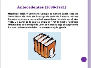 Magnífico, Real, y Seminario Colegio de Señora Santa Rosa de
Santa María de Lima de Santiago de León de Caracas, así fue
llamada la primera universidad venezolana, fundada en el año
1696, y a partir de la cual se erigió en 1721 la Real y Pontificia
Universidad de Santiago de León de Caracas bajo el auspicio de
los dos poderes coloniales: La monarquía y la iglesia.
 