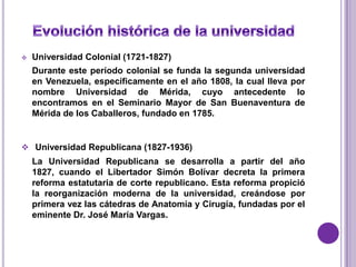    Universidad Colonial (1721-1827)
    Durante este período colonial se funda la segunda universidad
    en Venezuela, específicamente en el año 1808, la cual lleva por
    nombre Universidad de Mérida, cuyo antecedente lo
    encontramos en el Seminario Mayor de San Buenaventura de
    Mérida de los Caballeros, fundado en 1785.


 Universidad Republicana (1827-1936)
    La Universidad Republicana se desarrolla a partir del año
    1827, cuando el Libertador Simón Bolívar decreta la primera
    reforma estatutaria de corte republicano. Esta reforma propició
    la reorganización moderna de la universidad, creándose por
    primera vez las cátedras de Anatomía y Cirugía, fundadas por el
    eminente Dr. José María Vargas.
 