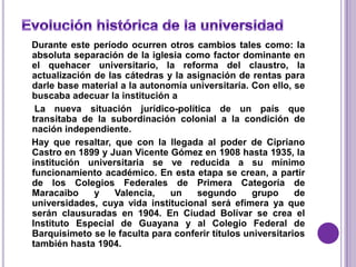 Durante este período ocurren otros cambios tales como: la
absoluta separación de la iglesia como factor dominante en
el quehacer universitario, la reforma del claustro, la
actualización de las cátedras y la asignación de rentas para
darle base material a la autonomía universitaria. Con ello, se
buscaba adecuar la institución a
 La nueva situación jurídico-política de un país que
transitaba de la subordinación colonial a la condición de
nación independiente.
Hay que resaltar, que con la llegada al poder de Cipriano
Castro en 1899 y Juan Vicente Gómez en 1908 hasta 1935, la
institución universitaria se ve reducida a su mínimo
funcionamiento académico. En esta etapa se crean, a partir
de los Colegios Federales de Primera Categoría de
Maracaibo     y    Valencia,   un    segundo       grupo     de
universidades, cuya vida institucional será efímera ya que
serán clausuradas en 1904. En Ciudad Bolívar se crea el
Instituto Especial de Guayana y al Colegio Federal de
Barquisimeto se le faculta para conferir títulos universitarios
también hasta 1904.
 