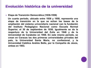    Etapa de Transición Democrática (1936-1958)
    Un cuarto período, ubicado entre 1936 y 1958, representa una
    etapa de transición en la que se echan las bases de la
    ampliación del sistema universitario nacional con la fundación
    del Instituto Pedagógico Nacional como Escuela Normal
    Superior, el 30 de septiembre de 1936. Igualmente se da la
    reapertura de la Universidad del Zulia en 1946 y de la
    Universidad de Carabobo en 1958. En este mismo período, se
    crean en Caracas las dos primeras universidades privadas del
    país, la Universidad Santa María, no confesional, y la
    Universidad Católica Andrés Bello, por la Compañía de Jesús,
    ambas en 1953.
 