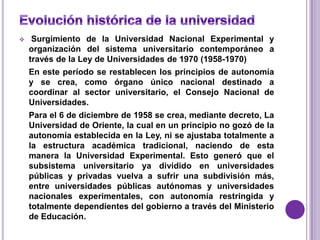     Surgimiento de la Universidad Nacional Experimental y
    organización del sistema universitario contemporáneo a
    través de la Ley de Universidades de 1970 (1958-1970)
    En este período se restablecen los principios de autonomía
    y se crea, como órgano único nacional destinado a
    coordinar al sector universitario, el Consejo Nacional de
    Universidades.
    Para el 6 de diciembre de 1958 se crea, mediante decreto, La
    Universidad de Oriente, la cual en un principio no gozó de la
    autonomía establecida en la Ley, ni se ajustaba totalmente a
    la estructura académica tradicional, naciendo de esta
    manera la Universidad Experimental. Esto generó que el
    subsistema universitario ya dividido en universidades
    públicas y privadas vuelva a sufrir una subdivisión más,
    entre universidades públicas autónomas y universidades
    nacionales experimentales, con autonomía restringida y
    totalmente dependientes del gobierno a través del Ministerio
    de Educación.
 
