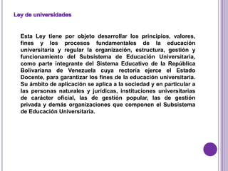 Esta Ley tiene por objeto desarrollar los principios, valores,
fines y los procesos fundamentales de la educación
universitaria y regular la organización, estructura, gestión y
funcionamiento del Subsistema de Educación Universitaria,
como parte integrante del Sistema Educativo de la República
Bolivariana de Venezuela cuya rectoría ejerce el Estado
Docente, para garantizar los fines de la educación universitaria.
Su ámbito de aplicación se aplica a la sociedad y en particular a
las personas naturales y jurídicas, instituciones universitarias
de carácter oficial, las de gestión popular, las de gestión
privada y demás organizaciones que componen el Subsistema
de Educación Universitaria.
 