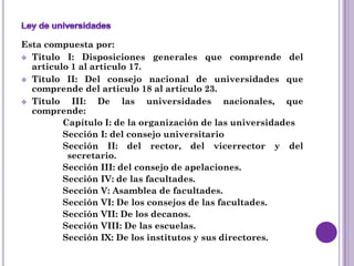 Esta compuesta por:
 Titulo I: Disposiciones generales que comprende del
  articulo 1 al articulo 17.
 Titulo II: Del consejo nacional de universidades que
  comprende del articulo 18 al articulo 23.
 Titulo   III: De las universidades nacionales, que
  comprende:
         Capítulo I: de la organización de las universidades
         Sección I: del consejo universitario
         Sección II: del rector, del vicerrector y del
          secretario.
         Sección III: del consejo de apelaciones.
         Sección IV: de las facultades.
         Sección V: Asamblea de facultades.
         Sección VI: De los consejos de las facultades.
         Sección VII: De los decanos.
         Sección VIII: De las escuelas.
         Sección IX: De los institutos y sus directores.
 