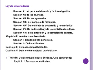 Sección X: del personal docente y de investigación.
        Sección XI: de los alumnos.
        Sección XII: De los egresados.
        Sección XIII: Del consejo de fomentos.
        Sección XIV: Del consejo de desarrollo y humanístico
        Sección XV: De la dirección y de la comisión de cultura.
        Sección XVI: de la dirección y la comisión de deporte.
Capítulo II: enseñanza universitaria.
        Sección I: disposiciones generales.
        Sección II: De los exámenes.
Capítulo III: De las incompatibilidades.
Capítulo IV: Del sistema electoral universitario.


   Título IV: De las universidades privadas. Que comprende:
        Capítulo I: Disposiciones finales.
 