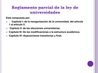 Está compuesta por:
      Capítulo I: de la reorganización de la universidad, del articulo
    1 al articulo 5.
   Capítulo II: de las elecciones universitarias.
   Capítulo III: De las modificaciones a la estructura académica.
   Capítulo IV: disposiciones transitorias y final.
 