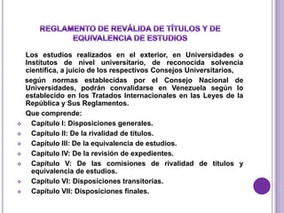 Los estudios realizados en el exterior, en Universidades o
    Institutos de nivel universitario, de reconocida solvencia
    científica, a juicio de los respectivos Consejos Universitarios,
    según normas establecidas por el Consejo Nacional de
    Universidades, podrán convalidarse en Venezuela según lo
    establecido en los Tratados Internacionales en las Leyes de la
    República y Sus Reglamentos.
    Que comprende:
     Capítulo I: Disposiciones generales.
     Capítulo II: De la rivalidad de títulos.
     Capítulo III: De la equivalencia de estudios.
     Capítulo IV: De la revisión de expedientes.
     Capítulo V: De las comisiones de rivalidad de títulos y
      equivalencia de estudios.
     Capítulo VI: Disposiciones transitorias.
     Capítulo VII: Disposiciones finales.
 