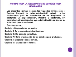 Las presentes Normas señalan los requisitos mínimos que el
  Consejo Nacional de Universidades(CNU) exigirá            a las
  Instituciones para la acreditación de los Programas de
  postgrado De Especialización, Maestría y Doctorado, sin
  perjuicio de otras exigencias que cada institución, en Uso de su
  autonomía, pueda establecer.
  Que comprende:
Capítulo I: Disposiciones generales.
Capítulo II: De la competencia institucional.
Capítulo III: Del consejo consultivo.
Capítulo IV: De la organización de los estudios para graduados.
Capítulo V: Disposiciones generales.
Capítulo VI: Disposiciones Finales.
 