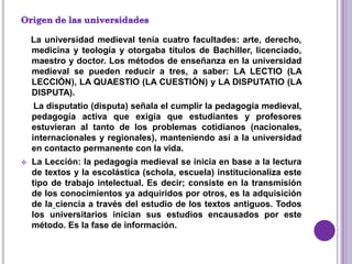La universidad medieval tenía cuatro facultades: arte, derecho,
    medicina y teología y otorgaba títulos de Bachiller, licenciado,
    maestro y doctor. Los métodos de enseñanza en la universidad
    medieval se pueden reducir a tres, a saber: LA LECTIO (LA
    LECCIÓN), LA QUAESTIO (LA CUESTIÓN) y LA DISPUTATIO (LA
    DISPUTA).
     La disputatio (disputa) señala el cumplir la pedagogía medieval,
    pedagogía activa que exigía que estudiantes y profesores
    estuvieran al tanto de los problemas cotidianos (nacionales,
    internacionales y regionales), manteniendo así a la universidad
    en contacto permanente con la vida.
   La Lección: la pedagogía medieval se inicia en base a la lectura
    de textos y la escolástica (schola, escuela) institucionaliza este
    tipo de trabajo intelectual. Es decir; consiste en la transmisión
    de los conocimientos ya adquiridos por otros, es la adquisición
    de la ciencia a través del estudio de los textos antiguos. Todos
    los universitarios inician sus estudios encausados por este
    método. Es la fase de información.
 
