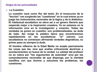    La Cuestión:
    La cuestión nace como flor del texto. En el transcurso de la
    "lección" van surgiendo las "cuestiones" en la cual entran ya en
    juego los instrumentos racionales de la lógica y de la dialéctica.
    El intelectual escolástico se eleva así a un genero literario que
    responde mejor a la inspiración creadora. Ya no estamos en la
    información sino en la investigación y creación. Todas las
    verdades se ponen en cuestión, son problematizadas, se duda
    de todo. Así surge la palabra típica que encontraremos
    repetidamente en los escolásticos: "si" (utrum). Los
    escolásticos no comienzan afirmando verdades dogmáticas, su
    primer paso es siempre la duda.
     El hombre reflexivo de la Edad Media no acepta pasivamente
    las cosas que lee, sino que analiza críticamente doctrinas y
    acontecimientos en busca de la verdad. La calidad del profesor
    no se valora por "los argumentos de autoridad" sino por las
    comprobaciones racionales de que disponga, por la claridad
    científica con que ilumine y solucione los problemas, las
    cuestiones.
 