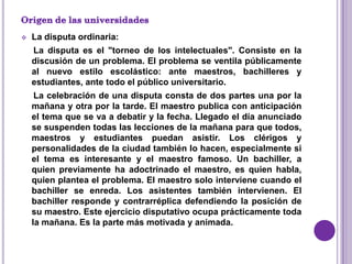    La disputa ordinaria:
    La disputa es el "torneo de los intelectuales". Consiste en la
    discusión de un problema. El problema se ventila públicamente
    al nuevo estilo escolástico: ante maestros, bachilleres y
    estudiantes, ante todo el público universitario.
     La celebración de una disputa consta de dos partes una por la
    mañana y otra por la tarde. El maestro publica con anticipación
    el tema que se va a debatir y la fecha. Llegado el día anunciado
    se suspenden todas las lecciones de la mañana para que todos,
    maestros y estudiantes puedan asistir. Los clérigos y
    personalidades de la ciudad también lo hacen, especialmente si
    el tema es interesante y el maestro famoso. Un bachiller, a
    quien previamente ha adoctrinado el maestro, es quien habla,
    quien plantea el problema. El maestro solo interviene cuando el
    bachiller se enreda. Los asistentes también intervienen. El
    bachiller responde y contrarréplica defendiendo la posición de
    su maestro. Este ejercicio disputativo ocupa prácticamente toda
    la mañana. Es la parte más motivada y animada.
 