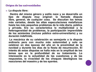    La disputa libre:
      Dentro del mismo género y estilo nace y se desarrolla un
    tipo de disputa muy original: la llamada disputa
    libre, general, de cualquier cosa. Se discutían los temas
    más variados, desde las altas especulaciones metafísicas
    hasta los más pequeños problemas de la vida diaria, pública
    y privada. Era su característica la multiplicidad y la
    heterogeneidad de problemas, la participación imprevisible
    de los asistentes (incluso público extra-universitario) y su
    duración indefinida.
     La mecánica de su celebración es semejante a la disputa
    ordinaria pero con mucha más solemnidad y solo se
    celebran en dos épocas del año en la proximidad de la
    navidad y durante los días de la fiesta de resurrección. El
    interés de estas disputas se halla más en la amplitud de los
    temas que en la profundidad de su tratamiento. Lo
    interesante es la actualidad de las cuestiones y de las
    respuestas, la vivacidad de los choques ideológicos las
    reacciones del maestro y de los oyentes.
 