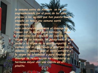la semana santa de Almonte se ha ido
engrandeciendo con el paso de los años,
gracias a los vecinos que han puesto mucho
empeño en tener una semana santa
importante
esta celebración comienza el domingo de
ramos con la salida de la borriquita, luego
el miércoles con la salida del cautivo y la
virgen de los rosarios, el jueves sale el gran
poder y la virgen de la quinta angustia, el
viernes sale el crucificado y la virgen de los
dolores, el sábado sale el santo entierro y
la virgen de la soledad y para finalizar el
domingo de resurrección los candidatos a
hermano mayor dan una comida en el
pinalito.
 
