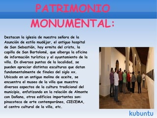 PATRIMONIO
MONUMENTAL:
Destacan la iglesia de nuestra señora de la
Asunción de estilo mudéjar, el antiguo hospital
de San Sebastián, hoy ermita del cristo, la
capilla de San Bartolomé, que alberga la oficina
de información turística y el ayuntamiento de la
villa. En diversos puntos de la localidad, se
pueden apreciar distintas esculturas que datan
fundamentalmente de finales del siglo xx.
Ubicado en un antiguo molino de aceite, se
encuentra el museo de la villa que muestra
diversos aspectos de la cultura tradicional del
municipio, enfatizando en la relación de Almonte
con Doñana, otros edificios importantes son:
pinacoteca de arte contemporáneo, CIECEMA,
el centro cultural de la villa, etc.
 