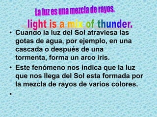 • Cuando la luz del Sol atraviesa las
  gotas de agua, por ejemplo, en una
  cascada o después de una
  tormenta, forma un arco iris.
• Este fenómeno nos indica que la luz
  que nos llega del Sol esta formada por
  la mezcla de rayos de varios colores.
•
 