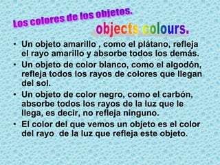 • Un objeto amarillo , como el plátano, refleja
  el rayo amarillo y absorbe todos los demás.
• Un objeto de color blanco, como el algodón,
  refleja todos los rayos de colores que llegan
  del sol.
• Un objeto de color negro, como el carbón,
  absorbe todos los rayos de la luz que le
  llega, es decir, no refleja ninguno.
• El color del que vemos un objeto es el color
  del rayo de la luz que refleja este objeto.
 