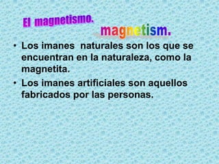 • Los imanes naturales son los que se
  encuentran en la naturaleza, como la
  magnetita.
• Los imanes artificiales son aquellos
  fabricados por las personas.
 