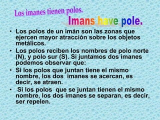 • Los polos de un imán son las zonas que
  ejercen mayor atracción sobre los objetos
  metálicos.
• Los polos reciben los nombres de polo norte
  (N), y polo sur (S). Si juntamos dos imanes
  podemos observar que:
• Si los polos que juntan tiene el mismo
  nombre, los dos imanes se acercan, es
  decir, se atraen.
• Si los polos que se juntan tienen el mismo
  nombre, los dos imanes se separan, es decir,
  ser repelen.
 