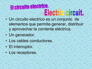 • Un circuito electrico es un conjunto de
  elementos que permite generar, distribuir
  y aprovechar la corriente eléctrica.
• Un generador.
• Los cables conductores.
• El interruptor.
• Los receptores.
 