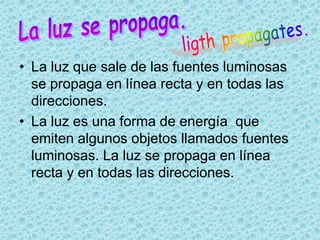 • La luz que sale de las fuentes luminosas
  se propaga en línea recta y en todas las
  direcciones.
• La luz es una forma de energía que
  emiten algunos objetos llamados fuentes
  luminosas. La luz se propaga en línea
  recta y en todas las direcciones.
 