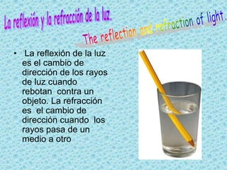 • La reflexión de la luz
  es el cambio de
  dirección de los rayos
  de luz cuando
  rebotan contra un
  objeto. La refracción
  es el cambio de
  dirección cuando los
  rayos pasa de un
  medio a otro
 
