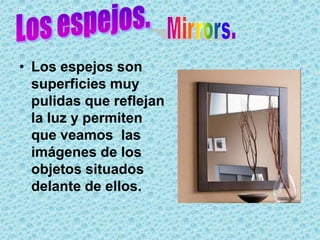 • Los espejos son
  superficies muy
  pulidas que reflejan
  la luz y permiten
  que veamos las
  imágenes de los
  objetos situados
  delante de ellos.
 
