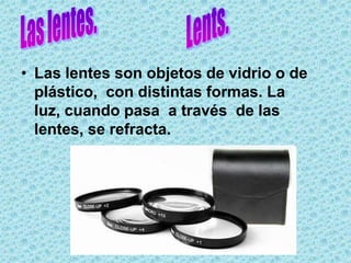 • Las lentes son objetos de vidrio o de
  plástico, con distintas formas. La
  luz, cuando pasa a través de las
  lentes, se refracta.
 