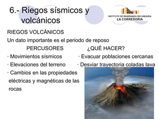 6.- Riegos sísmicos y
volcánicos
RIEGOS VOLCÁNICOS
Un dato importante es el periodo de reposo
PERCUSORES

¿QUÉ HACER?

· Movimientos sísmicos

· Evacuar poblaciones cercanas

· Elevaciones del terreno

· Desviar trayectoria coladas lava

· Cambios en las propiedades
eléctricas y magnéticas de las
rocas

 