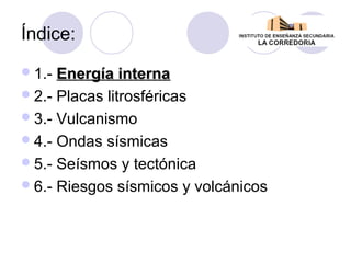 Índice:
 1.-

Energía interna
 2.- Placas litrosféricas
 3.- Vulcanismo
 4.- Ondas sísmicas
 5.- Seísmos y tectónica
 6.- Riesgos sísmicos y volcánicos

 