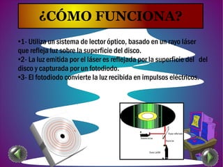 ¿CÓMO FUNCIONA?
●1- Utiliza un sistema de lector óptico, basado en un rayo láser
que refleja luz sobre la superficie del disco.
●2- La luz emitida por el láser es reflejada por la superficie del del
disco y capturada por un fotodiodo.
●3- El fotodiodo convierte la luz recibida en impulsos eléctricos.
 