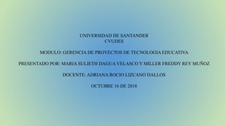 UNIVERSIDAD DE SANTANDER
CVUDES
MODULO: GERENCIA DE PROYECTOS DE TECNOLOGIA EDUCATIVA
PRESENTADO POR: MARIA SULIETH DAGUA VELASCO Y MILLER FREDDY REY MUÑOZ
DOCENTE: ADRIANA ROCIO LIZCANO DALLOS
OCTUBRE 16 DE 2018
 