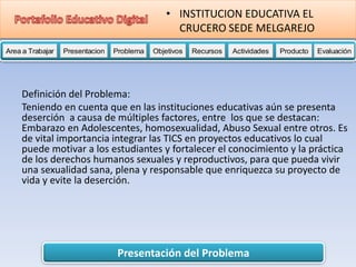 Presentación del Problema
Area a Trabajar Presentacion Problema Objetivos Recursos Actividades Producto EvaluaciónProductoActividades ProductoRecursos Actividades ProductoObjetivos Recursos Actividades ProductoProblema Objetivos Recursos Actividades ProductoPresentacion Problema Objetivos Recursos Actividades ProductoProblema
• INSTITUCION EDUCATIVA EL
CRUCERO SEDE MELGAREJO
Definición del Problema:
Teniendo en cuenta que en las instituciones educativas aún se presenta
deserción a causa de múltiples factores, entre los que se destacan:
Embarazo en Adolescentes, homosexualidad, Abuso Sexual entre otros. Es
de vital importancia integrar las TICS en proyectos educativos lo cual
puede motivar a los estudiantes y fortalecer el conocimiento y la práctica
de los derechos humanos sexuales y reproductivos, para que pueda vivir
una sexualidad sana, plena y responsable que enriquezca su proyecto de
vida y evite la deserción.
 