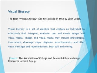 Visual literacy 
The term “Visual Literacy” was first coined in 1969 by John Debes. 
Visual literacy is a set of abilities that enables an individual to 
effectively find, interpret, evaluate, use, and create images and 
visual media. Images and visual media may include photographs, 
illustrations, drawings, maps, diagrams, advertisements, and other 
visual messages and representations, both still and moving. 
(Source: The Association of College and Research Libraries Image 
Resources Interest Group) 
 