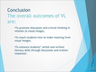 Conclusion 
The overall outcomes of VL 
are: 
•To promote discussion and critical thinking in 
relation to visual images. 
•To teach students how to make meaning from 
visual images. 
•To enhance students’ verbal and written 
literacy skills through discussion and written 
responses. 
 