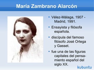 María Zambrano Alarcón
           
               Vélez-Málaga, 1907 -
                Madrid, 1991.
           
               Ensayista y filósofa
                española.
           
               discípula del famoso
                 filósofo José Ortega
                 y Gasset.
           
               fue una de las figuras
                 capitales del pensa-
                 miento español del
                 siglo XX.
 