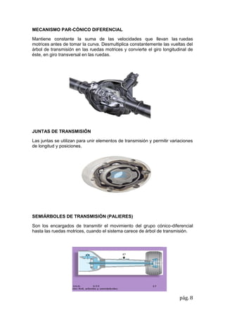 pág. 8
MECANISMO PAR-CÓNICO DIFERENCIAL
Mantiene constante la suma de las velocidades que llevan las ruedas
motrices antes de tomar la curva. Desmultiplica constantemente las vueltas del
árbol de transmisión en las ruedas motrices y convierte el giro longitudinal de
éste, en giro transversal en las ruedas.
JUNTAS DE TRANSMISIÓN
Las juntas se utilizan para unir elementos de transmisión y permitir variaciones
de longitud y posiciones.
SEMIÁRBOLES DE TRANSMISIÓN (PALIERES)
Son los encargados de transmitir el movimiento del grupo cónico-diferencial
hasta las ruedas motrices, cuando el sistema carece de árbol de transmisión.
 