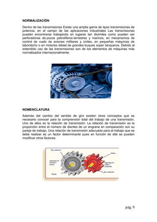pág. 9
NORMALIZACIÓN
Dentro de las transmisiones Existe una amplia gama de tipos transmisiones de
potencia, en el campo de las aplicaciones industriales Las transmisiones
pueden encontrarse trabajando en lugares tan disímiles como pueden ser
perforadoras de pozos petrolíferos terrestres y marinos, en mecanismos de
control de vuelo de aviones militares y civiles, en pequeñas máquinas de
laboratorio o en motores diésel de grandes buques súper tanqueros. Debido al
extendido uso de las transmisiones son de los elementos de máquinas más
normalizados internacionalmente.
NOMENCLATURA
Además del cambio del sentido de giro existen otros conceptos que es
necesario conocer para la comprensión total del trabajo de una transmisión.
Uno de ellos es la relación de transmisión: La relación de transmisión es la
proporción entre el número de dientes de un engrane en comparación con su
pareja de trabajo. Una relación de transmisión adecuada para el trabajo que se
debe realizar es un factor determinante pues en función de ella se pueden
modificar otros factores.
 