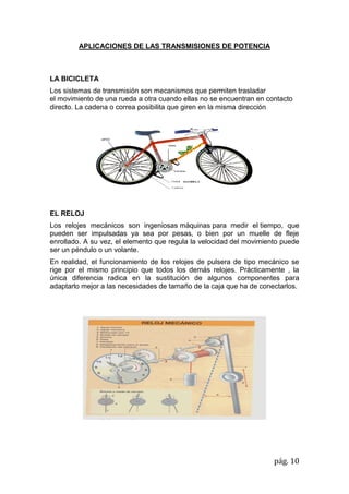pág. 10
APLICACIONES DE LAS TRANSMISIONES DE POTENCIA
LA BICICLETA
Los sistemas de transmisión son mecanismos que permiten trasladar
el movimiento de una rueda a otra cuando ellas no se encuentran en contacto
directo. La cadena o correa posibilita que giren en la misma dirección
EL RELOJ
Los relojes mecánicos son ingeniosas máquinas para medir el tiempo, que
pueden ser impulsadas ya sea por pesas, o bien por un muelle de fleje
enrollado. A su vez, el elemento que regula la velocidad del movimiento puede
ser un péndulo o un volante.
En realidad, el funcionamiento de los relojes de pulsera de tipo mecánico se
rige por el mismo principio que todos los demás relojes. Prácticamente , la
única diferencia radica en la sustitución de algunos componentes para
adaptarlo mejor a las necesidades de tamaño de la caja que ha de conectarlos.
 