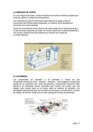 pág. 11
LA MÁQUINA DE COSER
En una máquina de coser, el eje principal es accionado mediante la polea que
hace de volante y arrastra los mecanismos.
Los mecanismos para el movimiento alternativo de la aguja y para el
movimiento del tirahilos están enlazados. La rotación de la lanzadera la
transmite una correa dentada.
Todos los movimientos de la máquina de coser parten de un eje principal que,
en las primeras máquinas de coser, se movía a partir de un pedal basculante y
una correa, mientras que las modernas se mueven por medio de
un motor eléctrico.
.
EL AUTOMÓVIL:
Los automóviles se impulsan y se controlan a través de una
complicada interacción entre diversos sistemas. Este diagrama muestra las
partes de un automóvil con motor de gasolina y transmisión manual (el filtro
del aire y el carburador fueron extraídos para mostrar las partes que hay
debajo, pero suelen estar en el hueco sobre el colector de entrada). Los
principales sistemas del auto son el sistema de energía, la transmisión, y el tren
de rodaje y el control. Cada una de estas categorías incluye subsistemas.
 
