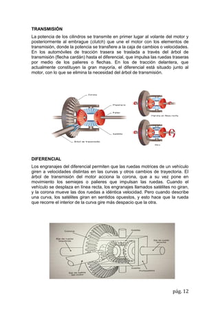 pág. 12
TRANSMISIÓN
La potencia de los cilindros se transmite en primer lugar al volante del motor y
posteriormente al embrague (clutch) que une el motor con los elementos de
transmisión, donde la potencia se transfiere a la caja de cambios o velocidades.
En los automóviles de tracción trasera se traslada a través del árbol de
transmisión (flecha cardán) hasta el diferencial, que impulsa las ruedas traseras
por medio de los palieres o flechas. En los de tracción delantera, que
actualmente constituyen la gran mayoría, el diferencial está situado junto al
motor, con lo que se elimina la necesidad del árbol de transmisión.
DIFERENCIAL
Los engranajes del diferencial permiten que las ruedas motrices de un vehículo
giren a velocidades distintas en las curvas y otros cambios de trayectoria. El
árbol de transmisión del motor acciona la corona, que a su vez pone en
movimiento los semiejes o palieres que impulsan las ruedas. Cuando el
vehículo se desplaza en línea recta, los engranajes llamados satélites no giran,
y la corona mueve las dos ruedas a idéntica velocidad. Pero cuando describe
una curva, los satélites giran en sentidos opuestos, y esto hace que la rueda
que recorre el interior de la curva gire más despacio que la otra.
 